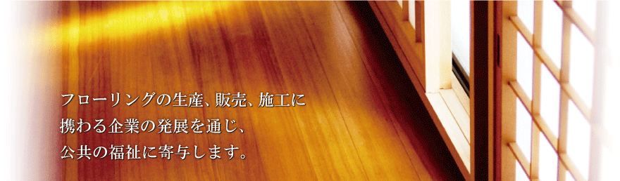 フローリングの生産、販売、施工に携わる企業の発展を通じ、公共の福祉に寄与します。